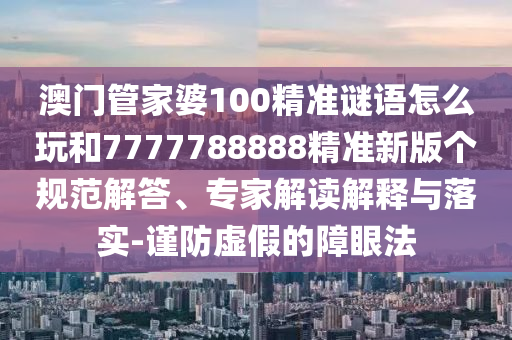 澳門管家婆100精準(zhǔn)謎語怎么玩和7777788888精準(zhǔn)新版?zhèn)€規(guī)范解答、專家解讀解釋與落實(shí)-謹(jǐn)防虛假的障眼法